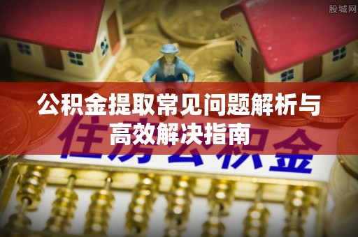 阳曲公积金提取常见问题解析与高效解决指南