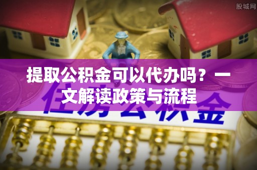 阳曲提取公积金可以代办吗？一文解读政策与流程