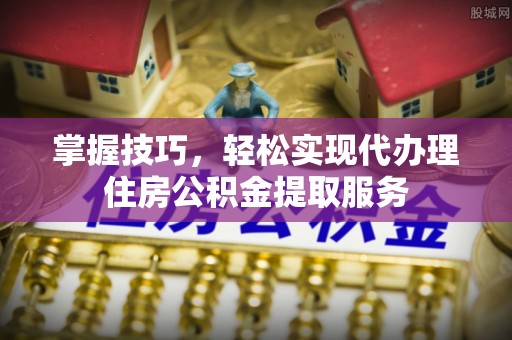 阳曲掌握技巧，轻松实现代办理住房公积金提取服务