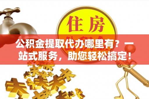 阳曲公积金提取代办哪里有？一站式服务，助您轻松搞定！