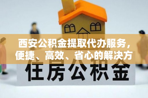 阳曲西安公积金提取代办服务，便捷、高效、省心的解决方案