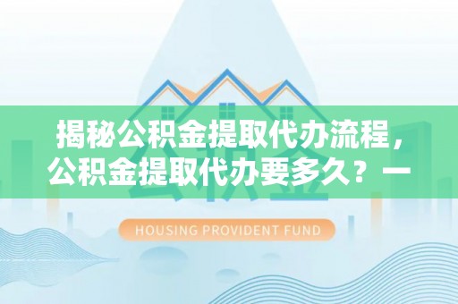 阳曲揭秘公积金提取代办流程，公积金提取代办要多久？一文读懂
