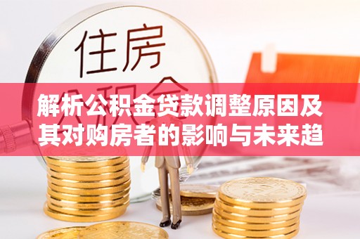 阳曲解析公积金贷款调整原因及其对购房者的影响与未来趋势