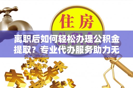 阳曲离职后如何轻松办理公积金提取？专业代办服务助力无忧