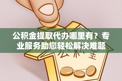 阳曲公积金提取代办哪里有？专业服务助您轻松解决难题