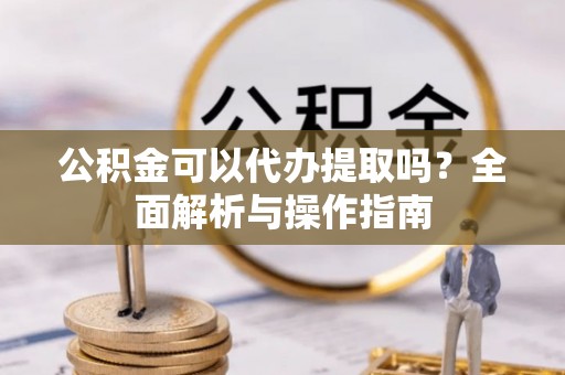 阳曲公积金可以代办提取吗？全面解析与操作指南