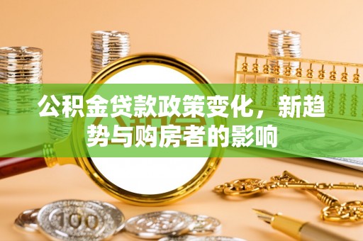 阳曲公积金贷款政策变化，新趋势与购房者的影响