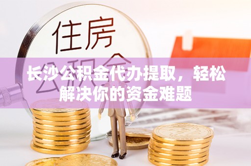 阳曲长沙公积金代办提取，轻松解决你的资金难题
