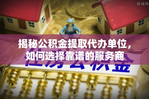 阳曲揭秘公积金提取代办单位，如何选择靠谱的服务商