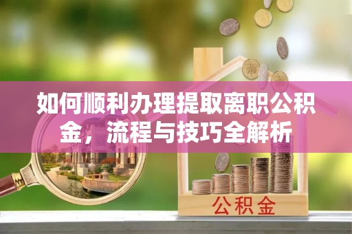 阳曲如何顺利办理提取离职公积金，流程与技巧全解析