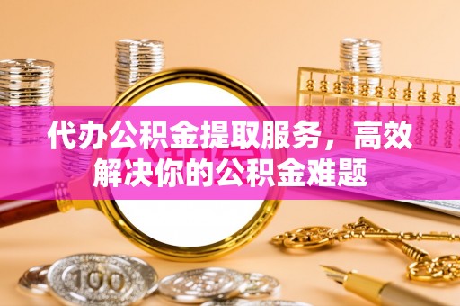 阳曲代办公积金提取服务，高效解决你的公积金难题
