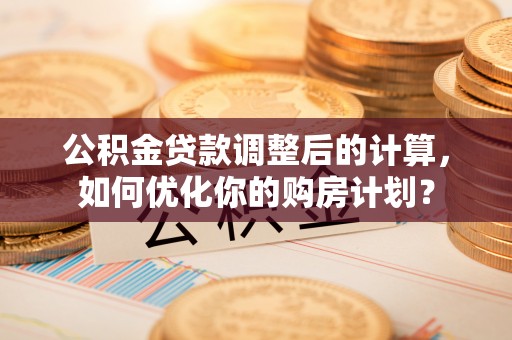 阳曲公积金贷款调整后的计算，如何优化你的购房计划？