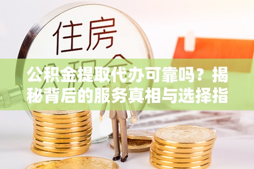阳曲公积金提取代办可靠吗？揭秘背后的服务真相与选择指南