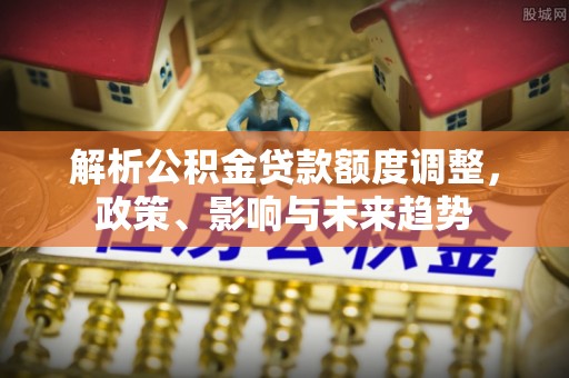 阳曲解析公积金贷款额度调整，政策、影响与未来趋势