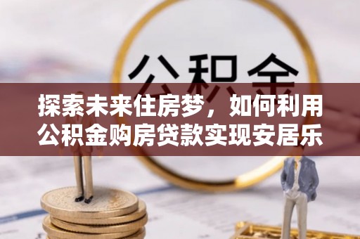 阳曲探索未来住房梦，如何利用公积金购房贷款实现安居乐业
