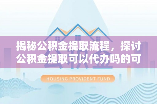 阳曲揭秘公积金提取流程，探讨公积金提取可以代办吗的可行性与注意事项