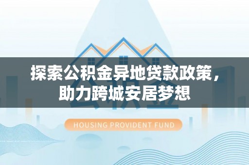 阳曲探索公积金异地贷款政策，助力跨城安居梦想
