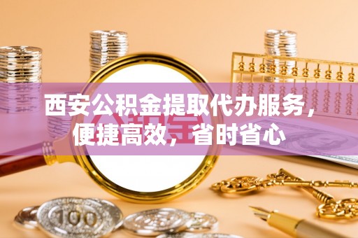 阳曲西安公积金提取代办服务，便捷高效，省时省心