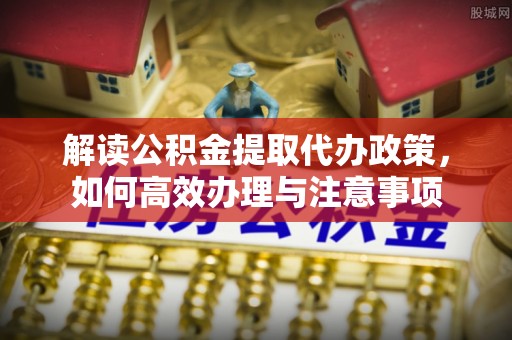 阳曲解读公积金提取代办政策，如何高效办理与注意事项
