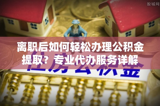 阳曲离职后如何轻松办理公积金提取？专业代办服务详解