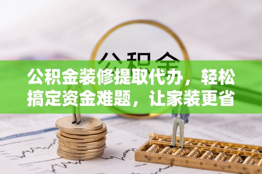 阳曲公积金装修提取代办，轻松搞定资金难题，让家装更省心