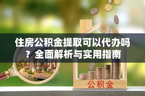 阳曲住房公积金提取可以代办吗？全面解析与实用指南