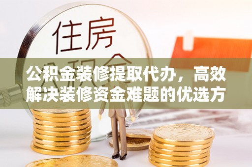 阳曲公积金装修提取代办，高效解决装修资金难题的优选方案