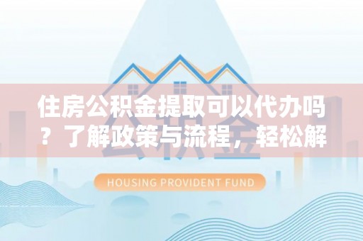 阳曲住房公积金提取可以代办吗？了解政策与流程，轻松解决疑惑