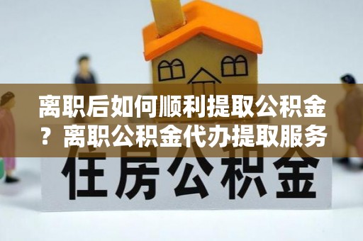 阳曲离职后如何顺利提取公积金？离职公积金代办提取服务助力无忧办理