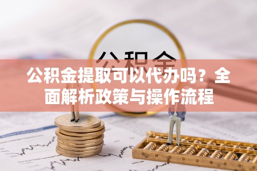 阳曲公积金提取可以代办吗？全面解析政策与操作流程