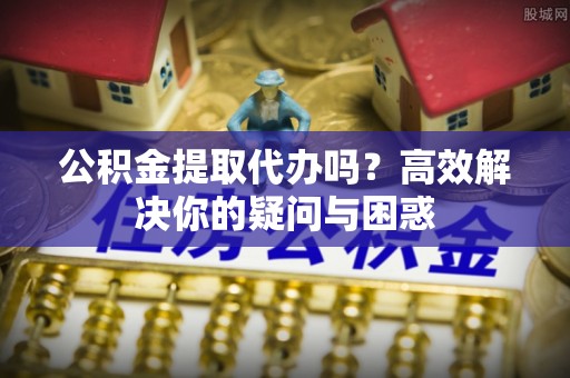 阳曲公积金提取代办吗？高效解决你的疑问与困惑