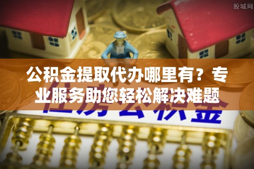 阳曲公积金提取代办哪里有？专业服务助您轻松解决难题
