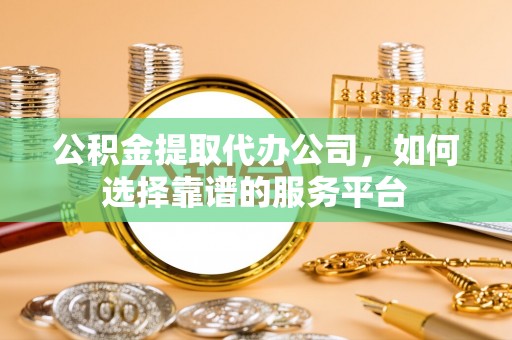 阳曲公积金提取代办公司，如何选择靠谱的服务平台