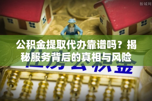 阳曲公积金提取代办靠谱吗？揭秘服务背后的真相与风险