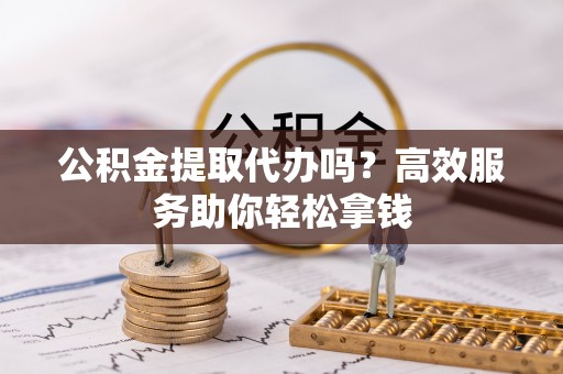 阳曲公积金提取代办吗？高效服务助你轻松拿钱