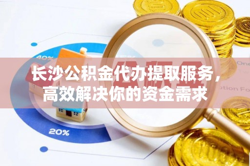 阳曲长沙公积金代办提取服务，高效解决你的资金需求