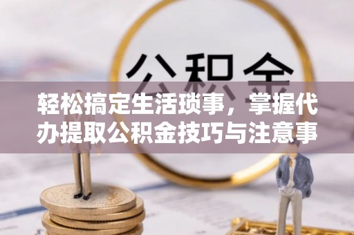 阳曲轻松搞定生活琐事，掌握代办提取公积金技巧与注意事项