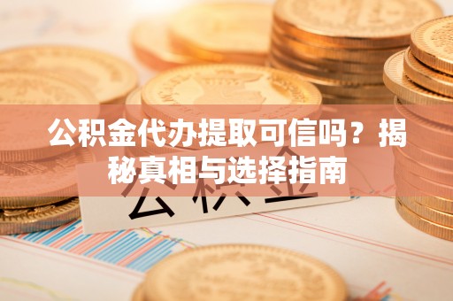 阳曲公积金代办提取可信吗？揭秘真相与选择指南