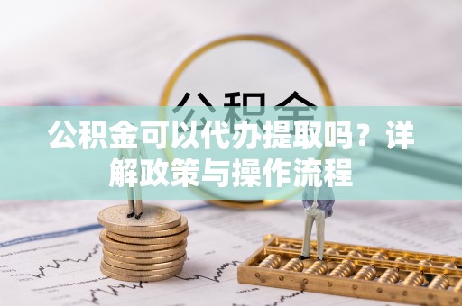 阳曲公积金可以代办提取吗？详解政策与操作流程