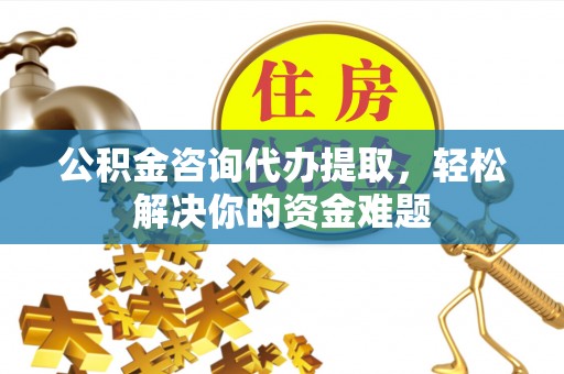 阳曲公积金咨询代办提取，轻松解决你的资金难题