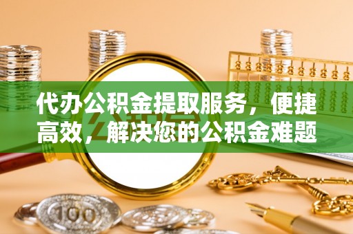 阳曲代办公积金提取服务，便捷高效，解决您的公积金难题