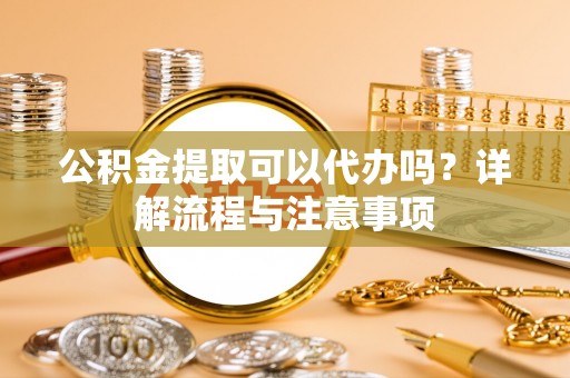 阳曲公积金提取可以代办吗？详解流程与注意事项
