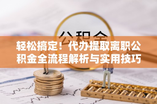 阳曲轻松搞定！代办提取离职公积金全流程解析与实用技巧