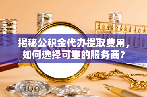 阳曲揭秘公积金代办提取费用，如何选择可靠的服务商？