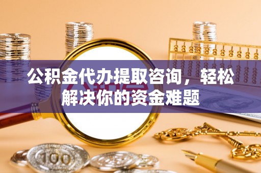 阳曲公积金代办提取咨询，轻松解决你的资金难题