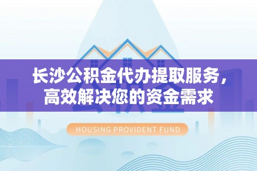 阳曲长沙公积金代办提取服务，高效解决您的资金需求