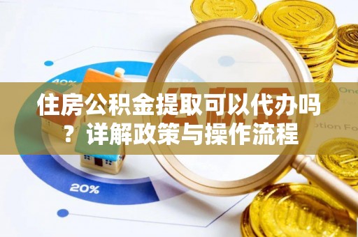 阳曲住房公积金提取可以代办吗？详解政策与操作流程