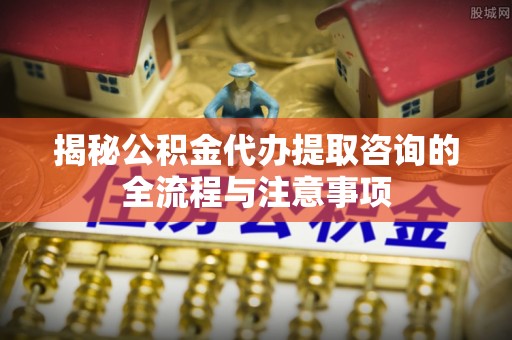 阳曲揭秘公积金代办提取咨询的全流程与注意事项