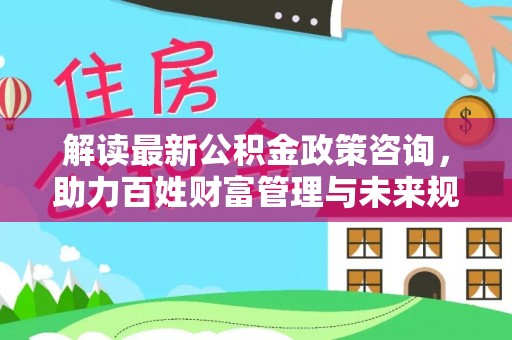 阳曲解读最新公积金政策咨询，助力百姓财富管理与未来规划