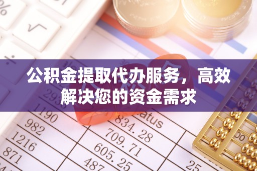 阳曲公积金提取代办服务，高效解决您的资金需求